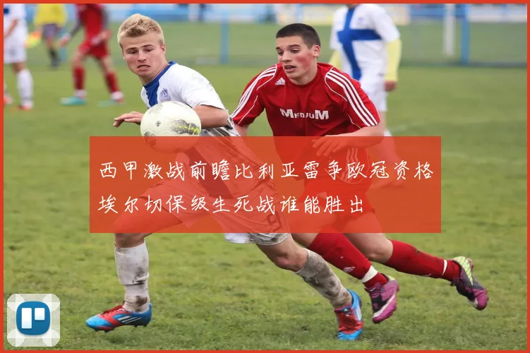 西甲激战前瞻比利亚雷争欧冠资格埃尔切保级生死战谁能胜出