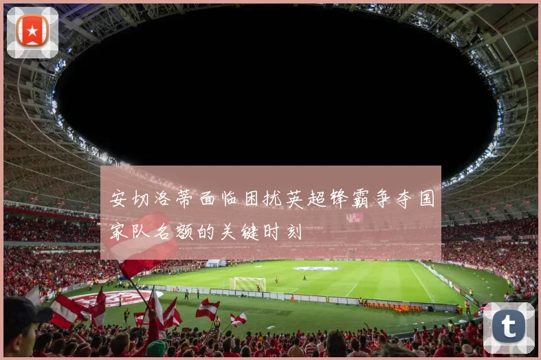 安切洛蒂面临困扰英超锋霸争夺国家队名额的关键时刻