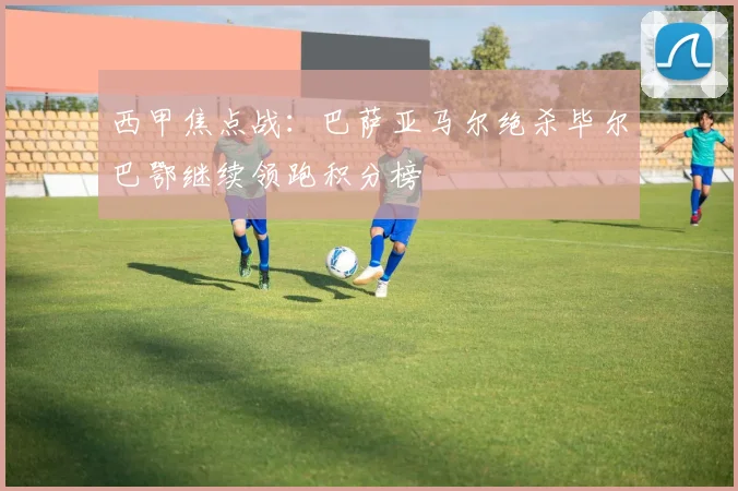 西甲焦点战：巴萨亚马尔绝杀毕尔巴鄂继续领跑积分榜
