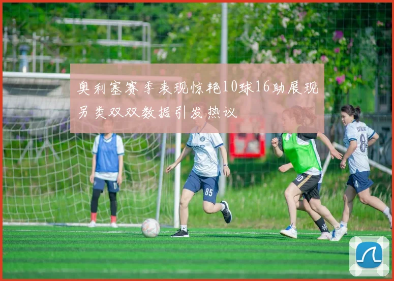 奥利塞赛季表现惊艳10球16助展现另类双双数据引发热议