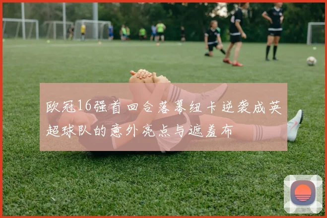 欧冠16强首回合落幕纽卡逆袭成英超球队的意外亮点与遮羞布