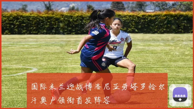 国际米兰迎战博洛尼亚劳塔罗恰尔汗奥卢领衔首发阵容